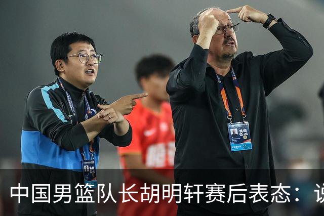 中国男篮队长胡明轩赛后表态：说白了，我们没对方敢拼