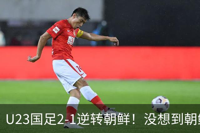 U23国足2-1逆转朝鲜！没想到朝鲜主帅赛后这么说，彻底破防！